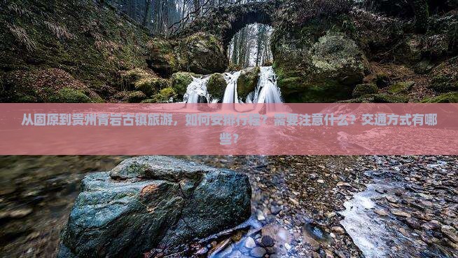 从固原到贵州青岩古镇旅游，如何安排行程？需要注意什么？交通方式有哪些？