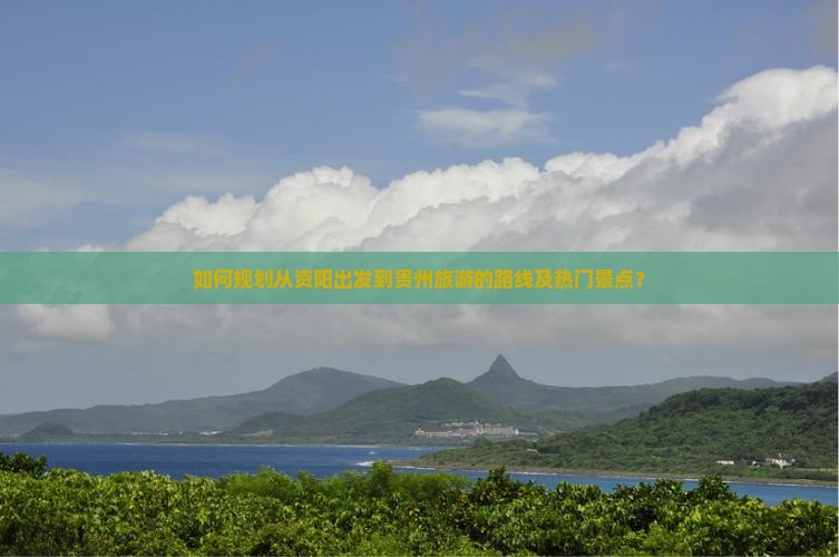 如何规划从资阳出发到贵州旅游的路线及热门景点？