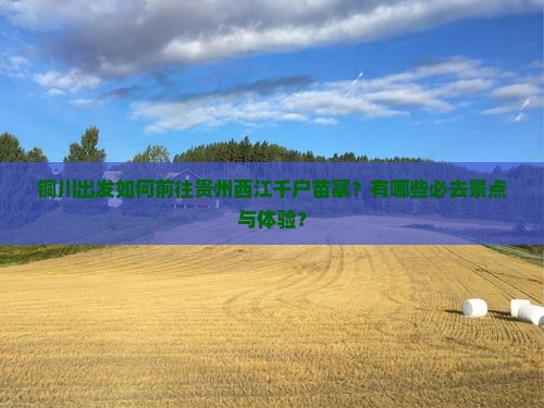 铜川出发如何前往贵州西江千户苗寨？有哪些必去景点与体验？