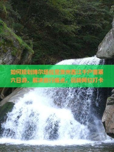 如何规划博尔塔拉至贵州西江千户苗寨六日游，解决旅行痛点，玩转网红打卡地？