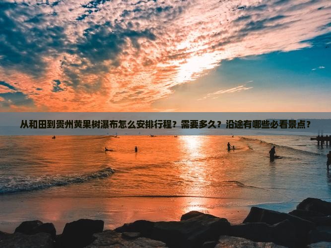 从和田到贵州黄果树瀑布怎么安排行程？需要多久？沿途有哪些必看景点？