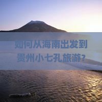 如何从海南出发到贵州小七孔旅游？跟团旅行社推荐及行程安排？