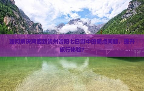 如何解决鸡西到贵州贵阳七日游中的痛点问题，提升旅行体验？