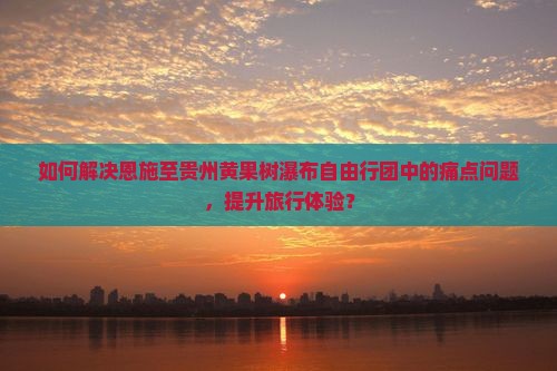 如何解决恩施至贵州黄果树瀑布自由行团中的痛点问题，提升旅行体验？
