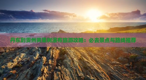 丹东到贵州黄果树瀑布旅游攻略：必去景点与路线推荐