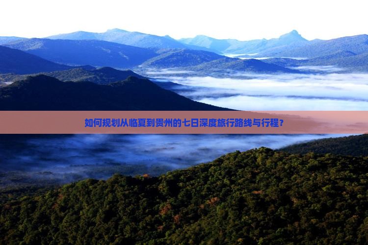 如何规划从临夏到贵州的七日深度旅行路线与行程？
