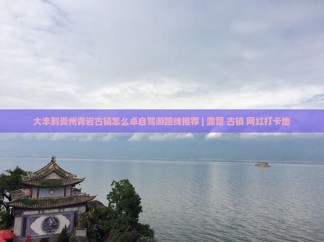 大丰到贵州青岩古镇怎么卓自驾游路线推荐 | 露营+古镇+网红打卡地