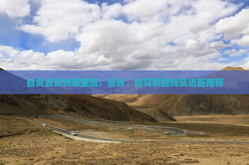 自贡去贵州哪里玩：景点、自驾游路线及近距推荐