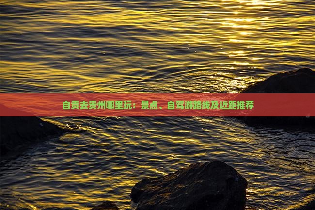 自贡去贵州哪里玩：景点、自驾游路线及近距推荐