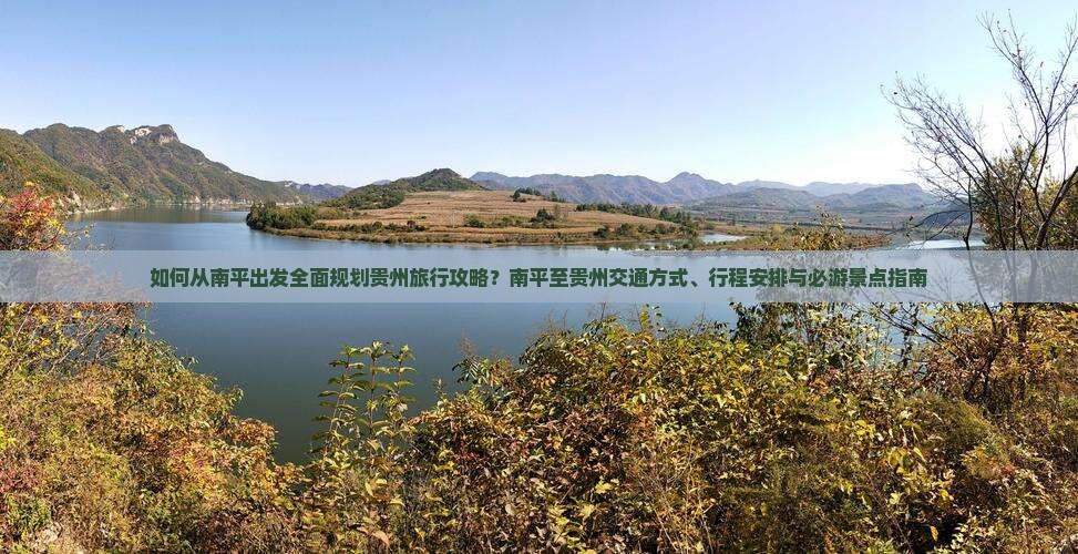 如何从南平出发全面规划贵州旅行攻略？南平至贵州交通方式、行程安排与必游景点指南