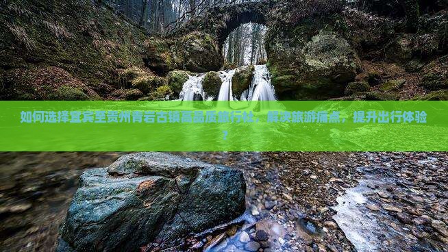 如何选择宜宾至贵州青岩古镇高品质旅行社，解决旅游痛点，提升出行体验？