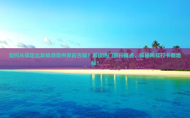 如何从保定出发畅游贵州青岩古镇？解锁热门旅行痛点，探秘网红打卡新地标！