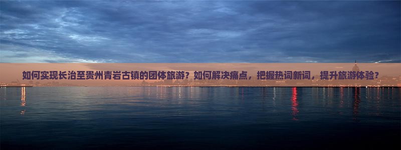 如何实现长治至贵州青岩古镇的团体旅游？如何解决痛点，把握热词新词，提升旅游体验？