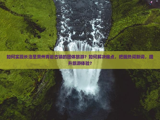 如何实现长治至贵州青岩古镇的团体旅游？如何解决痛点，把握热词新词，提升旅游体验？