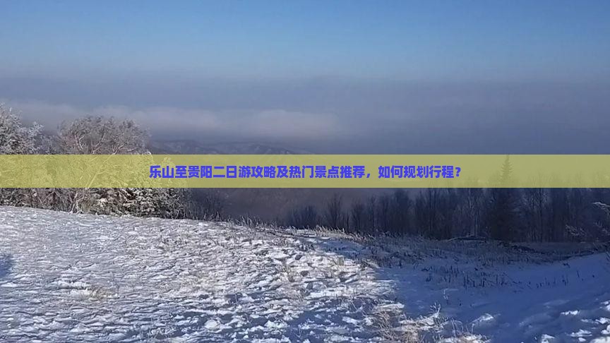 乐山至贵阳二日游攻略及热门景点推荐，如何规划行程？