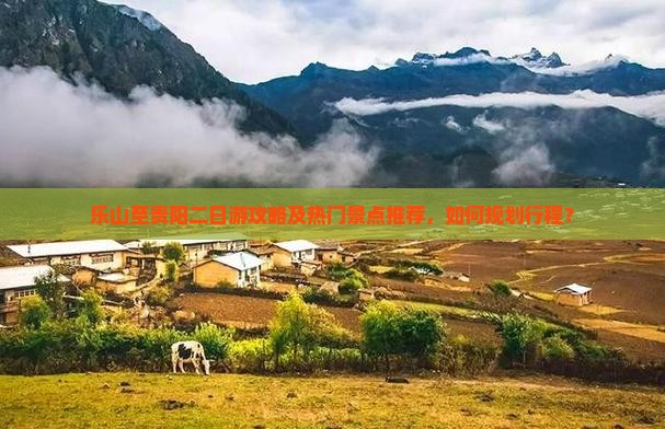 乐山至贵阳二日游攻略及热门景点推荐，如何规划行程？