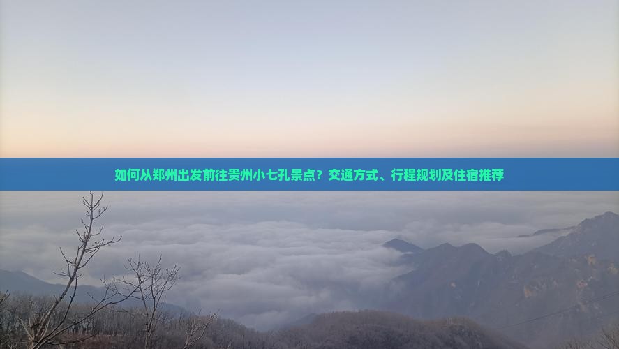 如何从郑州出发前往贵州小七孔景点？交通方式、行程规划及住宿推荐