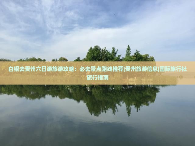 白银去贵州六日游旅游攻略：必去景点路线推荐|贵州旅游信息|国际旅行社旅行指南