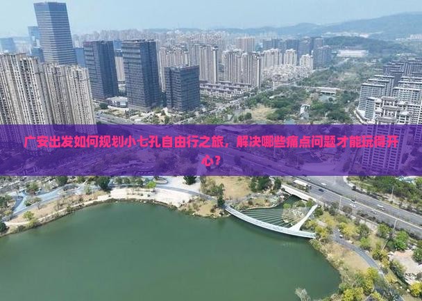 广安出发如何规划小七孔自由行之旅，解决哪些痛点问题才能玩得开心？