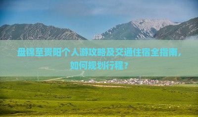 盘锦至贵阳个人游攻略及交通住宿全指南，如何规划行程？