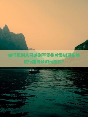 如何规划从日喀则至贵州黄果树瀑布的旅行路线及游玩建议？