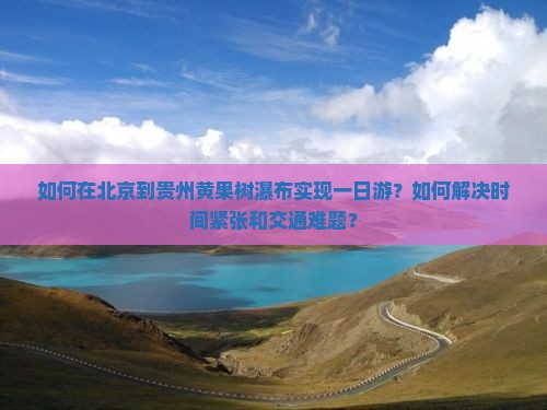 如何在北京到贵州黄果树瀑布实现一日游？如何解决时间紧张和交通难题？