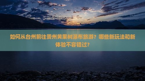 如何从台州前往贵州黄果树瀑布旅游？哪些新玩法和新体验不容错过？