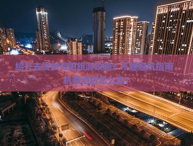 绍兴去贵州贵阳旅游攻略？不懂避坑指南、机票茶店怎么选？