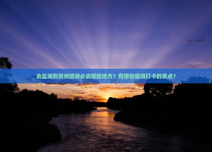 去盐城到贵州旅游必去哪些地方？有哪些值得打卡的景点？