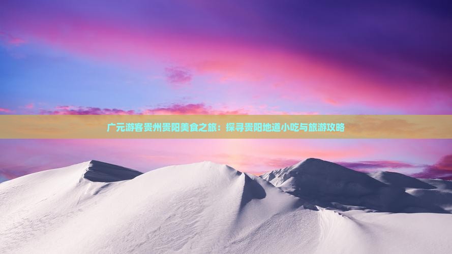 广元游客贵州贵阳美食之旅：探寻贵阳地道小吃与旅游攻略