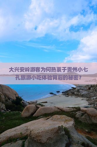 大兴安岭游客为何热衷于贵州小七孔旅游小吃体验背后的秘密？