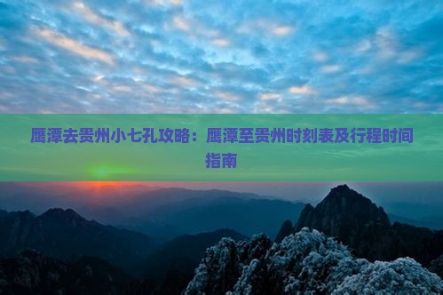 鹰潭去贵州小七孔攻略：鹰潭至贵州时刻表及行程时间指南
