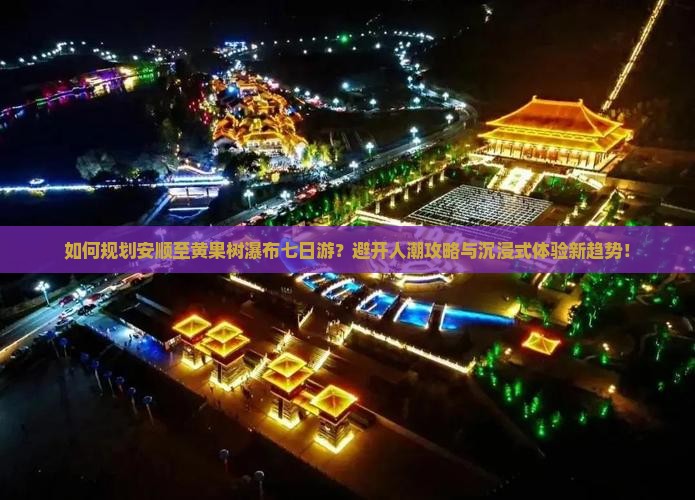 如何规划安顺至黄果树瀑布七日游？避开人潮攻略与沉浸式体验新趋势！