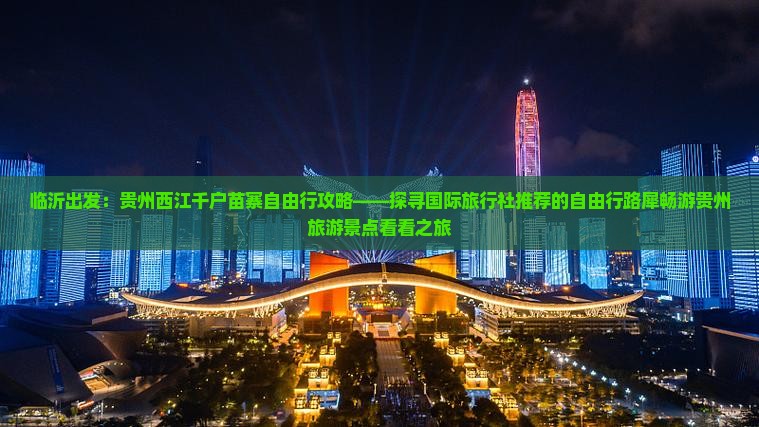 临沂出发：贵州西江千户苗寨自由行攻略——探寻国际旅行社推荐的自由行路犀畅游贵州旅游景点看看之旅