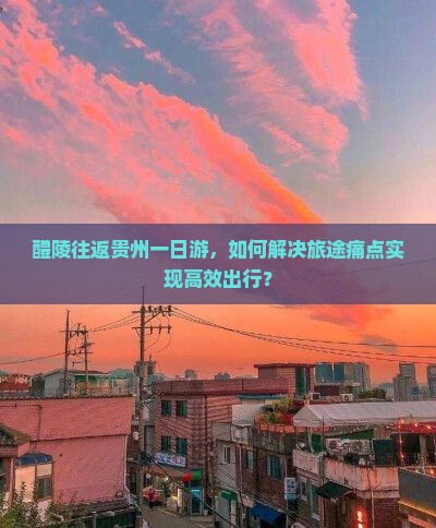 醴陵往返贵州一日游，如何解决旅途痛点实现高效出行？