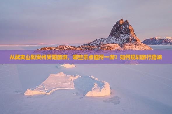 从武夷山到贵州贵阳旅游，哪些景点值得一游？如何规划旅行路峡