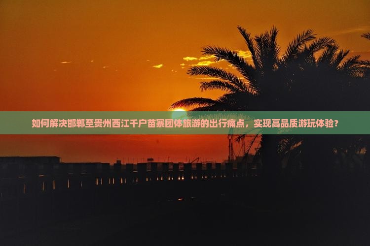 如何解决邯郸至贵州西江千户苗寨团体旅游的出行痛点，实现高品质游玩体验？