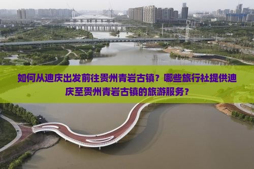 如何从迪庆出发前往贵州青岩古镇？哪些旅行社提供迪庆至贵州青岩古镇的旅游服务？