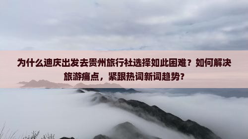 为什么迪庆出发去贵州旅行社选择如此困难？如何解决旅游痛点，紧跟热词新词趋势？
