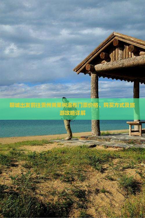 聊城出发前往贵州黄果树瀑布门票价格、购买方式及旅游攻略详解