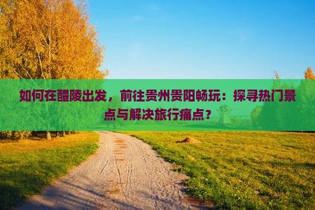 如何在醴陵出发,前往贵州贵阳畅玩:探寻热门景点与解决旅行痛点? 如何在醴陵出发,前往贵州贵阳畅玩:探寻热门景点与解决旅行痛点?