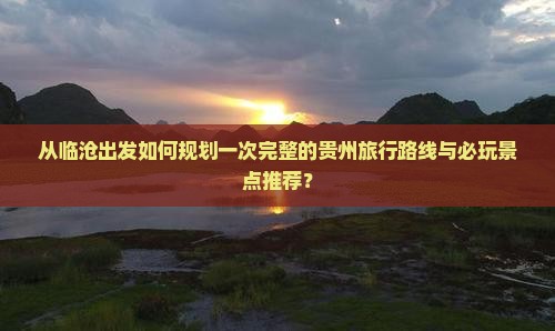从临沧出发如何规划一次完整的贵州旅行路线与必玩景点推荐？