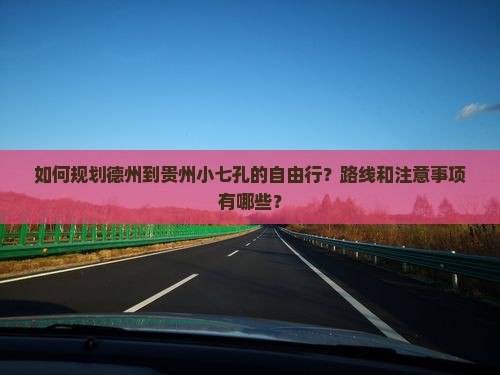 如何规划德州到贵州小七孔的自由行？路线和注意事项有哪些？