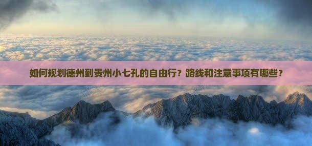 如何规划德州到贵州小七孔的自由行？路线和注意事项有哪些？