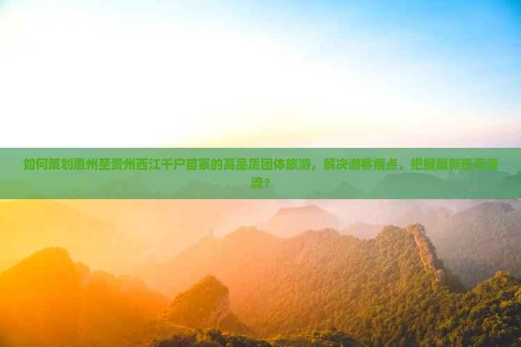 如何策划惠州至贵州西江千户苗寨的高品质团体旅游，解决游客痛点，把握最新热词潮流？