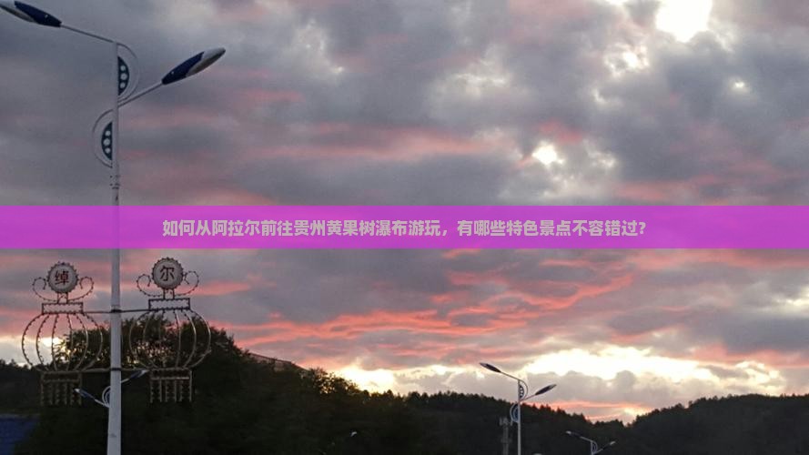 如何从阿拉尔前往贵州黄果树瀑布游玩，有哪些特色景点不容错过？