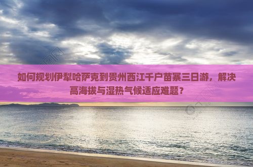 如何规划伊犁哈萨克到贵州西江千户苗寨三日游，解决高海拔与湿热气候适应难题？
