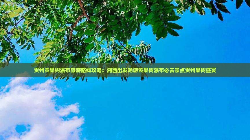 贵州黄果树瀑布旅游路线攻略：湘西出发畅游黄果树瀑布必去景点贵州果树盛宴