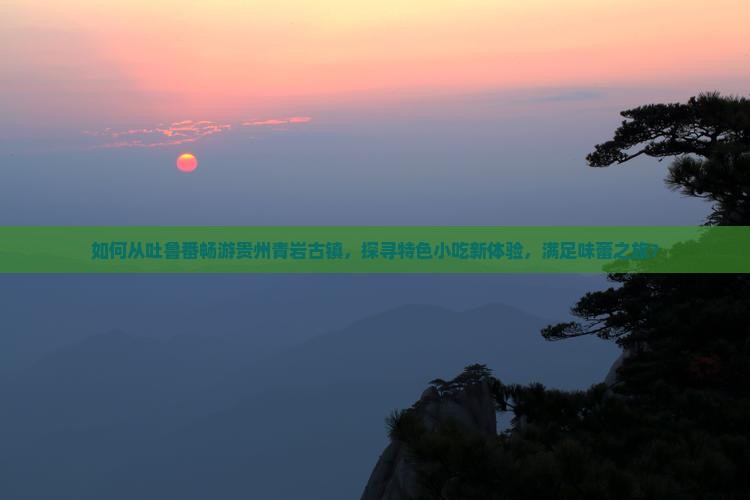 如何从吐鲁番畅游贵州青岩古镇，探寻特色小吃新体验，满足味蕾之旅？
