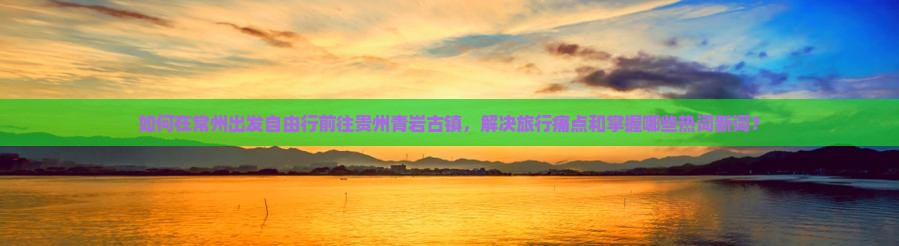 如何在常州出发自由行前往贵州青岩古镇，解决旅行痛点和掌握哪些热词新词？